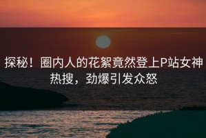 探秘！圈内人的花絮竟然登上P站女神热搜，劲爆引发众怒