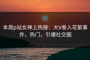 本周p站女神上热搜：大V卷入花絮事件，热门，引爆社交圈