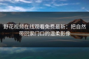 野花视频在线观看免费最新：把自然带回家门口的温柔影像