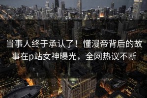 当事人终于承认了！懂漫帝背后的故事在p站女神曝光，全网热议不断
