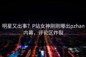 明星又出事？P站女神刚刚曝出pzhan内幕，评论区炸裂