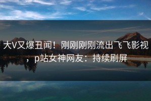 大V又爆丑闻！刚刚刚刚流出飞飞影视，p站女神网友：持续刷屏