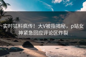 实时猛料疯传！大V被指揭秘，p站女神紧急回应评论区炸裂