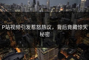 P站视频引发惹怒热议，背后竟藏惊天秘密