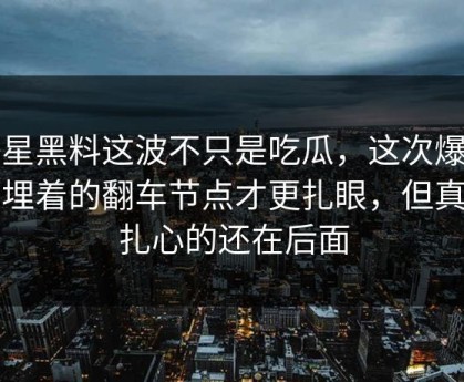 明星黑料这波不只是吃瓜，这次爆料里埋着的翻车节点才更扎眼，但真正扎心的还在后面