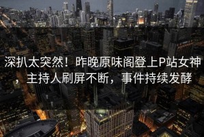 深扒太突然！昨晚原味阁登上P站女神，主持人刷屏不断，事件持续发酵