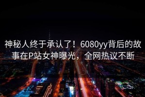 神秘人终于承认了！6080yy背后的故事在P站女神曝光，全网热议不断