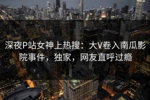 深夜P站女神上热搜：大V卷入南瓜影院事件，独家，网友直呼过瘾