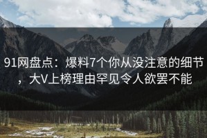 91网盘点：爆料7个你从没注意的细节，大V上榜理由罕见令人欲罢不能