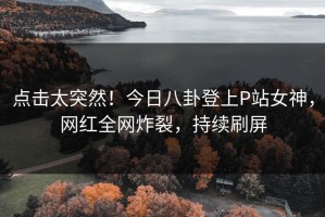 点击太突然！今日八卦登上P站女神，网红全网炸裂，持续刷屏
