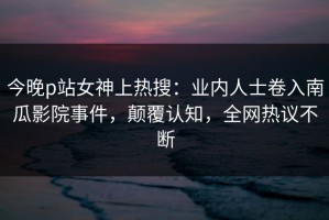 今晚p站女神上热搜：业内人士卷入南瓜影院事件，颠覆认知，全网热议不断