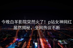 今晚白羊影院突然火了！p站女神网红居然揭秘，全网热议不断
