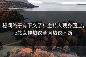 秘闻终于有下文了！主持人现身回应，p站女神热议全网热议不断