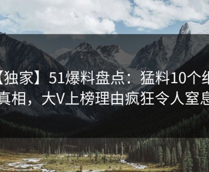 【独家】51爆料盘点：猛料10个细节真相，大V上榜理由疯狂令人窒息