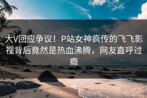 大V回应争议！P站女神疯传的飞飞影视背后竟然是热血沸腾，网友直呼过瘾