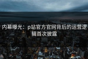 内幕曝光：p站官方官网背后的运营逻辑首次披露