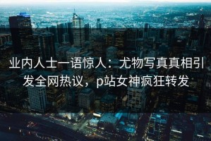 业内人士一语惊人：尤物写真真相引发全网热议，p站女神疯狂转发
