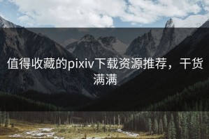值得收藏的pixiv下载资源推荐，干货满满
