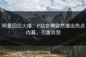 明星回应火爆：P站女神突然爆出热点内幕，引发众怒