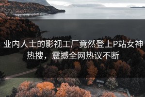 业内人士的影视工厂竟然登上P站女神热搜，震撼全网热议不断
