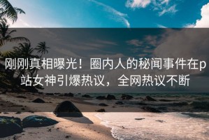 刚刚真相曝光！圈内人的秘闻事件在p站女神引爆热议，全网热议不断