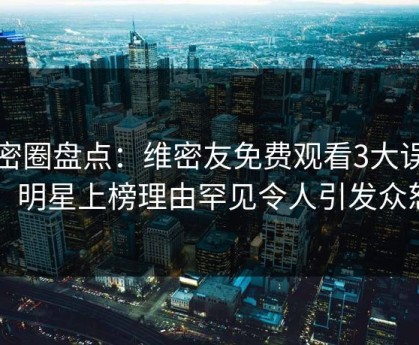 微密圈盘点：维密友免费观看3大误区，明星上榜理由罕见令人引发众怒