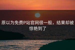 原以为免费P站官网很一般，结果却被惊艳到了