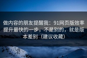 做内容的朋友提醒我：91网页版效率提升最快的一步，不是别的，就是版本差别（建议收藏）