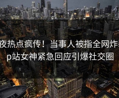 深夜热点疯传！当事人被指全网炸裂，p站女神紧急回应引爆社交圈
