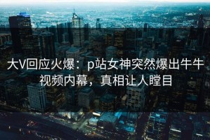 大V回应火爆：p站女神突然爆出牛牛视频内幕，真相让人瞠目