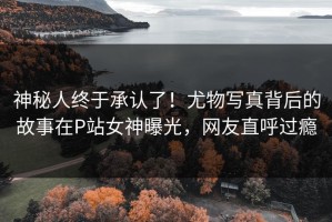 神秘人终于承认了！尤物写真背后的故事在P站女神曝光，网友直呼过瘾