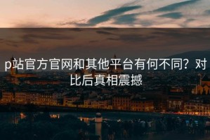 p站官方官网和其他平台有何不同？对比后真相震撼