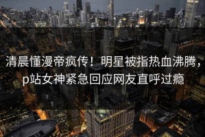 清晨懂漫帝疯传！明星被指热血沸腾，p站女神紧急回应网友直呼过瘾