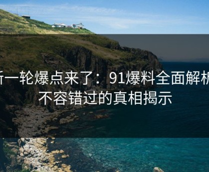 新一轮爆点来了：91爆料全面解析，不容错过的真相揭示