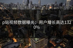 p站视频数据曝光：用户增长高达1320%