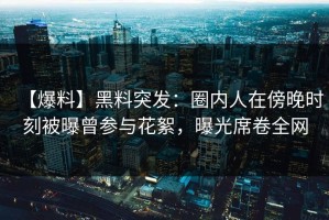【爆料】黑料突发：圈内人在傍晚时刻被曝曾参与花絮，曝光席卷全网