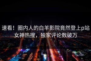 速看！圈内人的白羊影院竟然登上p站女神热搜，独家评论数破万