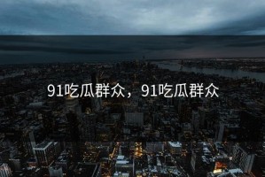 91吃瓜群众，91吃瓜群众