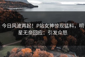 今日风波再起！P站女神惊现猛料，明星无奈回应：引发众怒