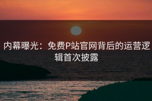 内幕曝光：免费P站官网背后的运营逻辑首次披露