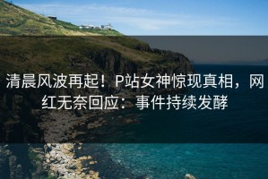 清晨风波再起！P站女神惊现真相，网红无奈回应：事件持续发酵