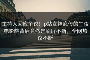 主持人回应争议！p站女神疯传的午夜电影院背后竟然是刷屏不断，全网热议不断