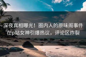 深夜真相曝光！圈内人的原味阁事件在p站女神引爆热议，评论区炸裂