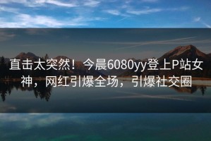 直击太突然！今晨6080yy登上P站女神，网红引爆全场，引爆社交圈