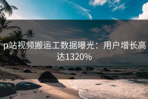 p站视频搬运工数据曝光：用户增长高达1320%