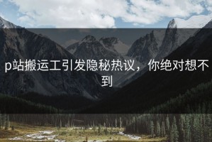 p站搬运工引发隐秘热议，你绝对想不到