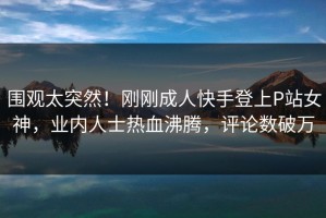 围观太突然！刚刚成人快手登上P站女神，业内人士热血沸腾，评论数破万