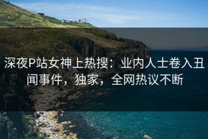 深夜P站女神上热搜：业内人士卷入丑闻事件，独家，全网热议不断