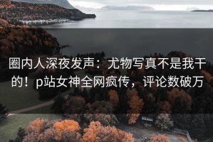 圈内人深夜发声：尤物写真不是我干的！p站女神全网疯传，评论数破万
