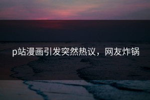 p站漫画引发突然热议，网友炸锅